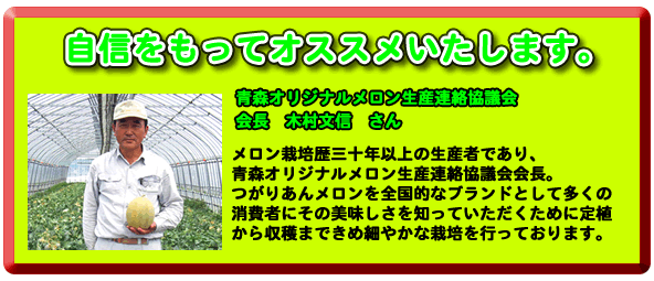 自信を持ってオススメいたします。青森オリジナルメロン生産協議会会長木村文信さん。メロン栽培３０年以上の生産者であり、青森オリジナルメロンメロン生産協議会会長。つがりあんメロンを全国的なブランドとして多くの消費者にその美味しさを知っていただくために定植からきめ細やかな栽培を行っております。